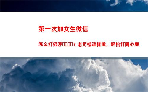 第一次加女生微信怎么打招呼？老司機這樣做，輕松打開心扉(第一次加女生微信聊天開場白)